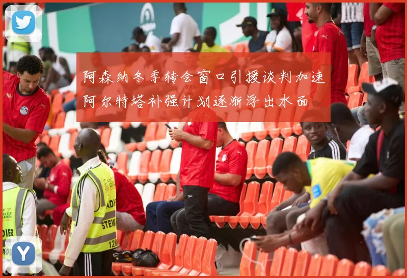 阿森纳冬季转会窗口引援谈判加速阿尔特塔补强计划逐渐浮出水面