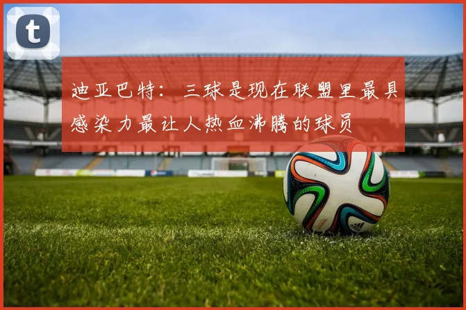 迪亚巴特：三球是现在联盟里最具感染力最让人热血沸腾的球员