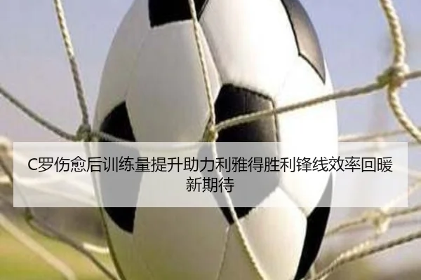 C罗伤愈后训练量提升助力利雅得胜利锋线效率回暖新期待