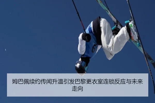 姆巴佩续约传闻升温引发巴黎更衣室连锁反应与未来走向