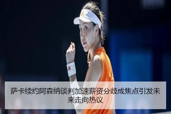 萨卡续约阿森纳谈判加速薪资分歧成焦点引发未来走向热议